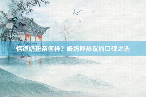 恬适奶粉奈何样？姆妈群热议的口碑之选
